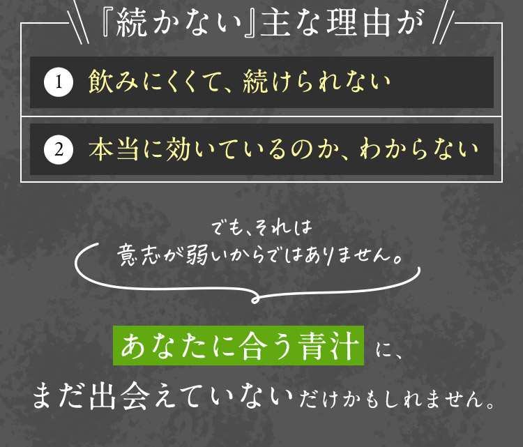 「続かない」主な理由が 1 飲みにくくて、続けられない 2 本当に効いているのか、わからない でも、それは意志が弱いからではありません。 あなたに合う青汁に、まだ出会えていないだけかもしれません。