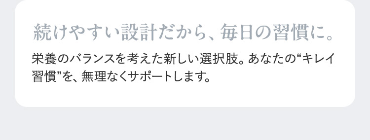 続けやすい設計だから、毎日の習慣に。 栄養のバランスを考えた新しい選択肢。あなたのキレイ習慣を、無理なくサポートします。