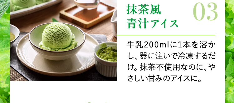 抹茶風青汁アイス 03 牛乳200mlに1本を溶かし、器に注いで冷凍するだけ。抹茶不使用なのに、やさしい甘みのアイスに。