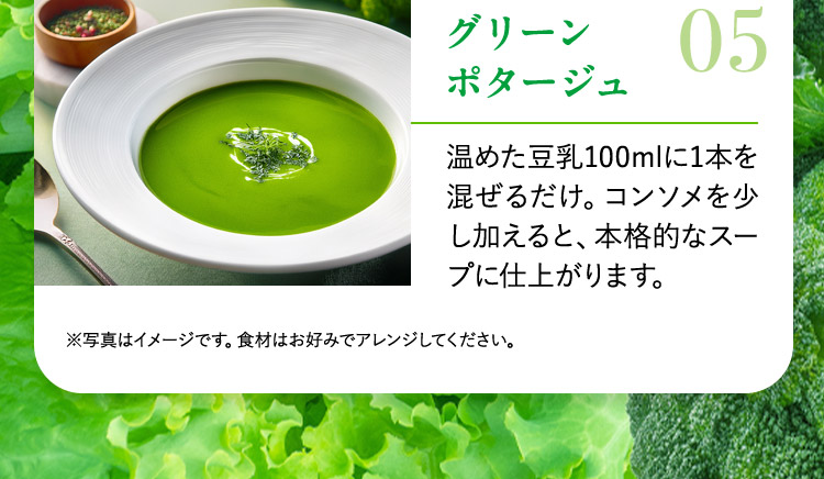 グリーンポタージュ 05 温めた豆乳100mlに1本を混ぜるだけ。コンソメを少し加えると、本格的なスープに仕上がります。 ※写真はイメージです。食材はお好みでアレンジしてください。