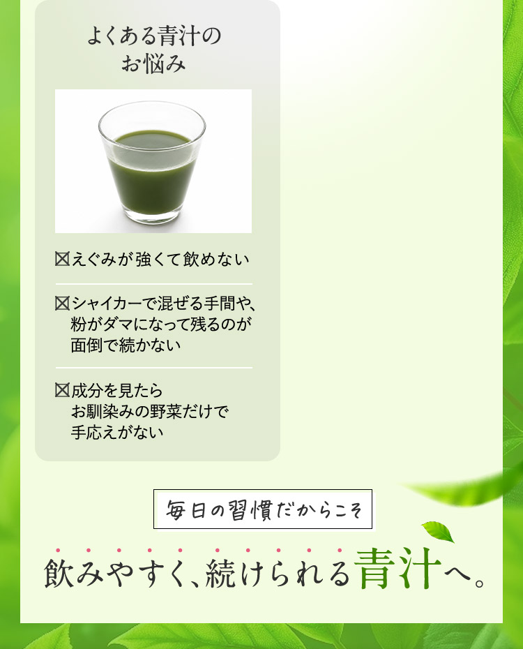 よくある青汁のお悩み えぐみが強くて飲めない シャイカーで混ぜる手間や、粉がダマになって残るのが面倒で続かない 成分を見たらお馴染みの野菜だけで手応えがない 毎日の習慣だからこそ 飲みやすく、続けられる青汁へ。