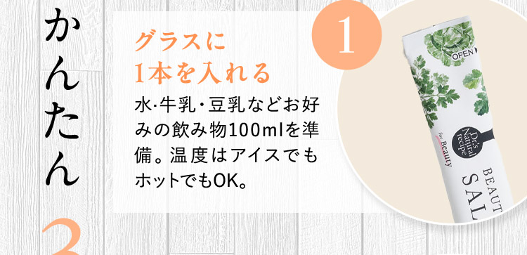 かんたん3STEP 1 グラスに1本を入れる 水・牛乳・豆乳などお好みの飲み物100mlを準備。温度はアイスでもホットでもOK。