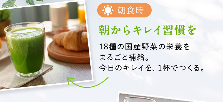 朝食時 朝からキレイ習慣を 18種の国産野菜の栄養をまるごと補給。今日のキレイを、1杯でつくる。