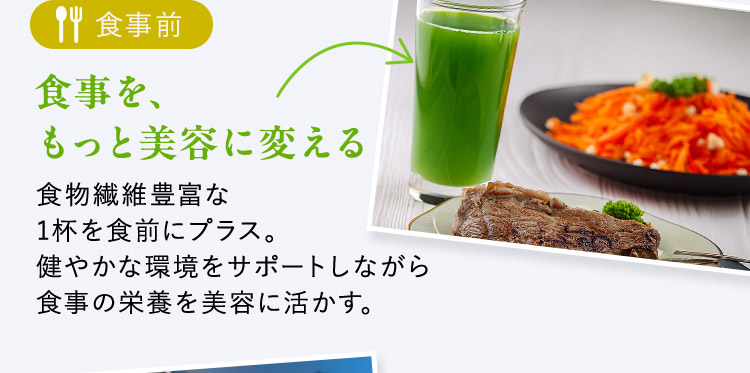 食事前 食事を、もっと美容に変える 食物繊維豊富な1杯を食前にプラス。健やかな環境をサポートしながら食事の栄養を美容に活かす。