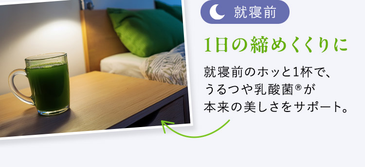 就寝前 1日の締めくくりに 就寝前のホッと1杯で、うるつや乳酸菌が本来の美しさをサポート。