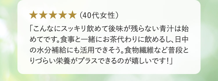 （40代女性） 「こんなにスッキリ飲めて後味が残らない青汁は始めてです。食事と一緒にお茶代わりに飲めるし、日中の水分補給にも活用できそう。食物繊維など普段とりづらい栄養がプラスできるのが嬉しいです！」
