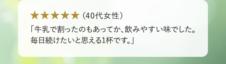 （40代女性） 「牛乳で割ったのもあってか、飲みやすい味でした。毎日続けたいと思える1杯です。」