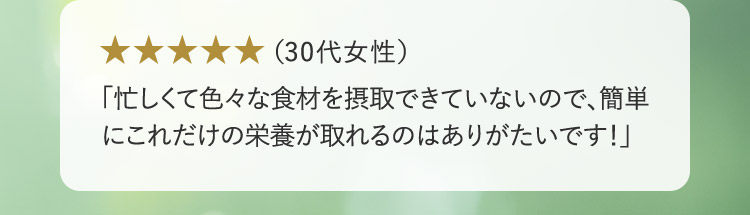 （30代女性） 「忙しくて色々な食材を摂取できていないので、簡単にこれだけの栄養が取れるのはありがたいです！」