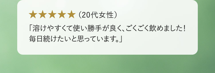 （20代女性） 「溶けやすくて使い勝手が良く、ごくごく飲めました！毎日続けたいと思っています。」
