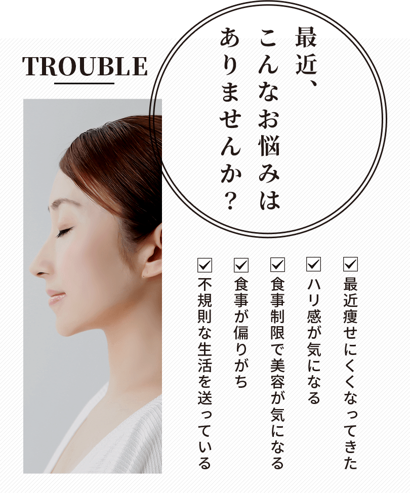 最近、こんなお悩みはありませんか?最近痩せにくくなってきた ハリツヤ感が気になる 食事制限で美容が気になる 食事が偏りがち 不規則な生活を送っている