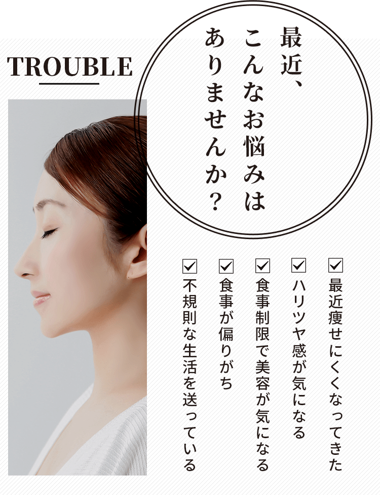 最近、こんなお悩みはありませんか?最近痩せにくくなってきた ハリツヤ感が気になる 食事制限で美容が気になる 食事が偏りがち 不規則な生活を送っている