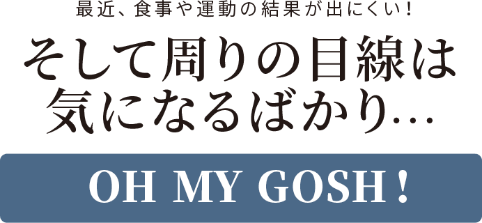 最近、食事や運動の結果が出にくい! そして周りの目線は気になるばかり… OH MY GOSH!