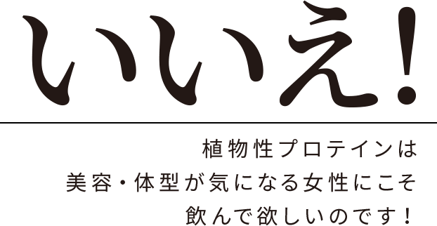 いいえ!植物性プロテインは美容・体型がきになる女性にこそ飲んで欲しいのです!