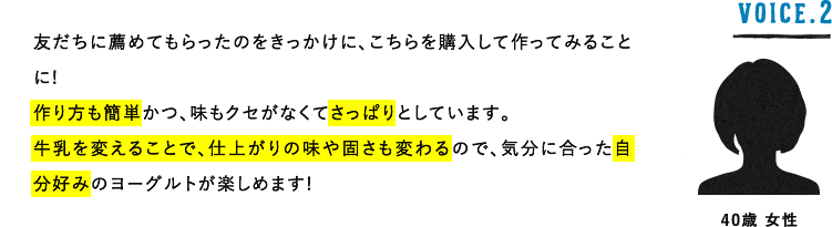 VOICE.2 40歳 女性 友だちに薦めてもらったのをきっかけに、こちらを購入して作ってみることに!作り方も簡単かつ、味もクセがなくてさっぱりとしています。牛乳を変えることで、仕上がりの味や固さも変わるので、気分に合った自分好みのヨーグルトが楽しめます!